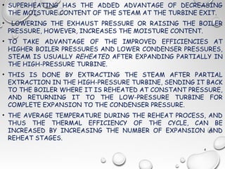 • SUPERHEATING HAS THE ADDED ADVANTAGE OF DECREASING
THE MOISTURE CONTENT OF THE STEAM AT THE TURBINE EXIT.
• LOWERING THE EXHAUST PRESSURE OR RAISING THE BOILER
PRESSURE, HOWEVER, INCREASES THE MOISTURE CONTENT.
• TO TAKE ADVANTAGE OF THE IMPROVED EFFICIENCIES AT
HIGHER BOILER PRESSURES AND LOWER CONDENSER PRESSURES,
STEAM IS USUALLY REHEATED AFTER EXPANDING PARTIALLY IN
THE HIGH-PRESSURE TURBINE.
• THIS IS DONE BY EXTRACTING THE STEAM AFTER PARTIAL
EXTRACTION IN THE HIGH-PRESSURE TURBINE, SENDING IT BACK
TO THE BOILER WHERE IT IS REHEATED AT CONSTANT PRESSURE,
AND RETURNING IT TO THE LOW-PRESSURE TURBINE FOR
COMPLETE EXPANSION TO THE CONDENSER PRESSURE.
• THE AVERAGE TEMPERATURE DURING THE REHEAT PROCESS, AND
THUS THE THERMAL EFFICIENCY OF THE CYCLE, CAN BE
INCREASED BY INCREASING THE NUMBER OF EXPANSION AND
REHEAT STAGES.
4
 