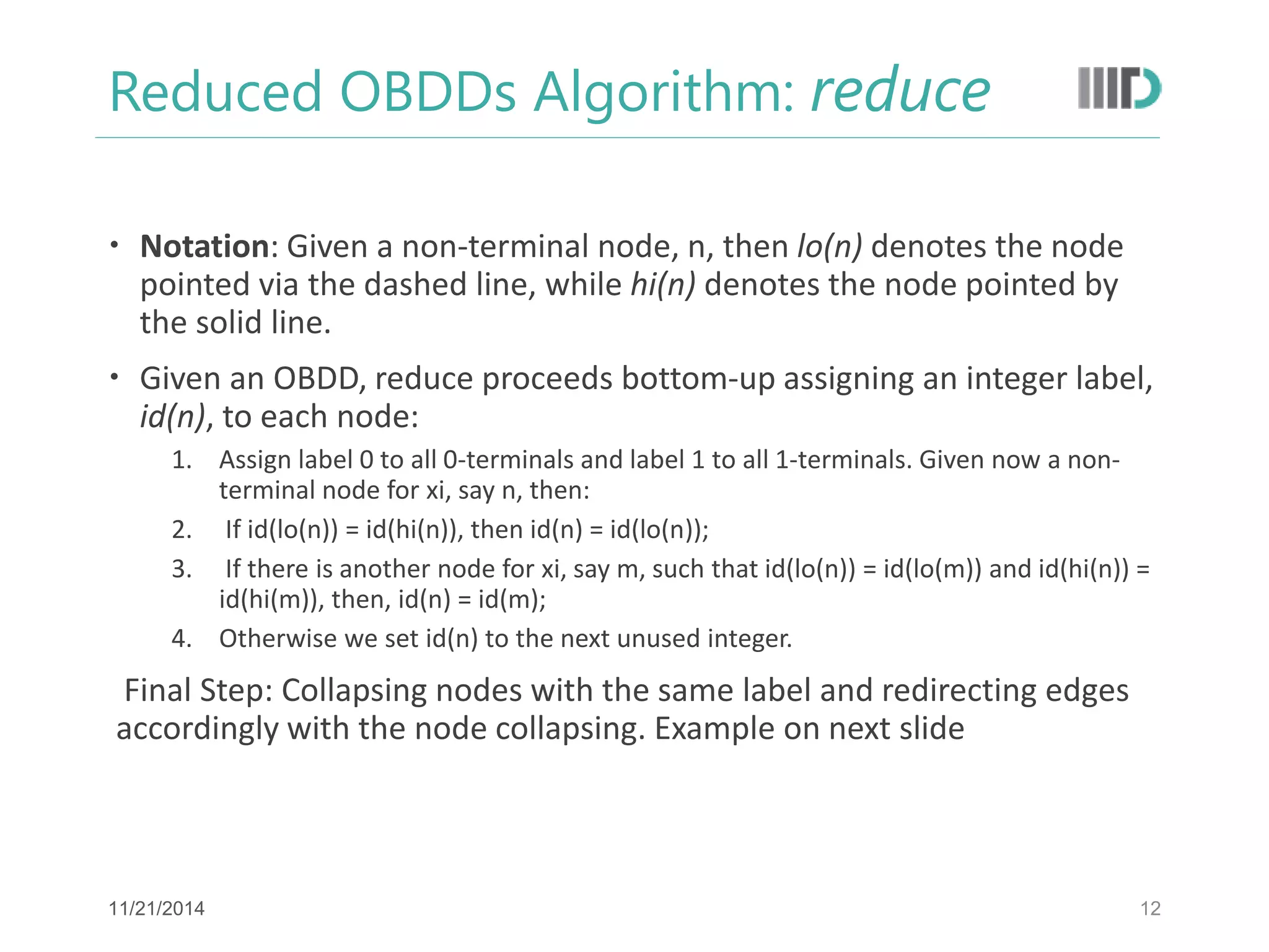 Reduced OBDDs Algorithm: reduce 
Notation: Given a non-terminal node, n, then lo(n) denotes the node pointed via the dashed line, while hi(n) denotes the node pointed by the solid line. 
Given an OBDD, reduce proceeds bottom-up assigning an integer label, id(n), to each node: 
1.Assign label 0 to all 0-terminals and label 1 to all 1-terminals. Given now a non- terminal node for xi, say n, then: 
2. If id(lo(n)) = id(hi(n)), then id(n) = id(lo(n)); 
3. If there is another node for xi, say m, such that id(lo(n)) = id(lo(m)) and id(hi(n)) = id(hi(m)), then, id(n) = id(m); 
4.Otherwise we set id(n) to the next unused integer. 
Final Step: Collapsing nodes with the same label and redirecting edges accordingly with the node collapsing. Example on next slide 
12 
11/21/2014  