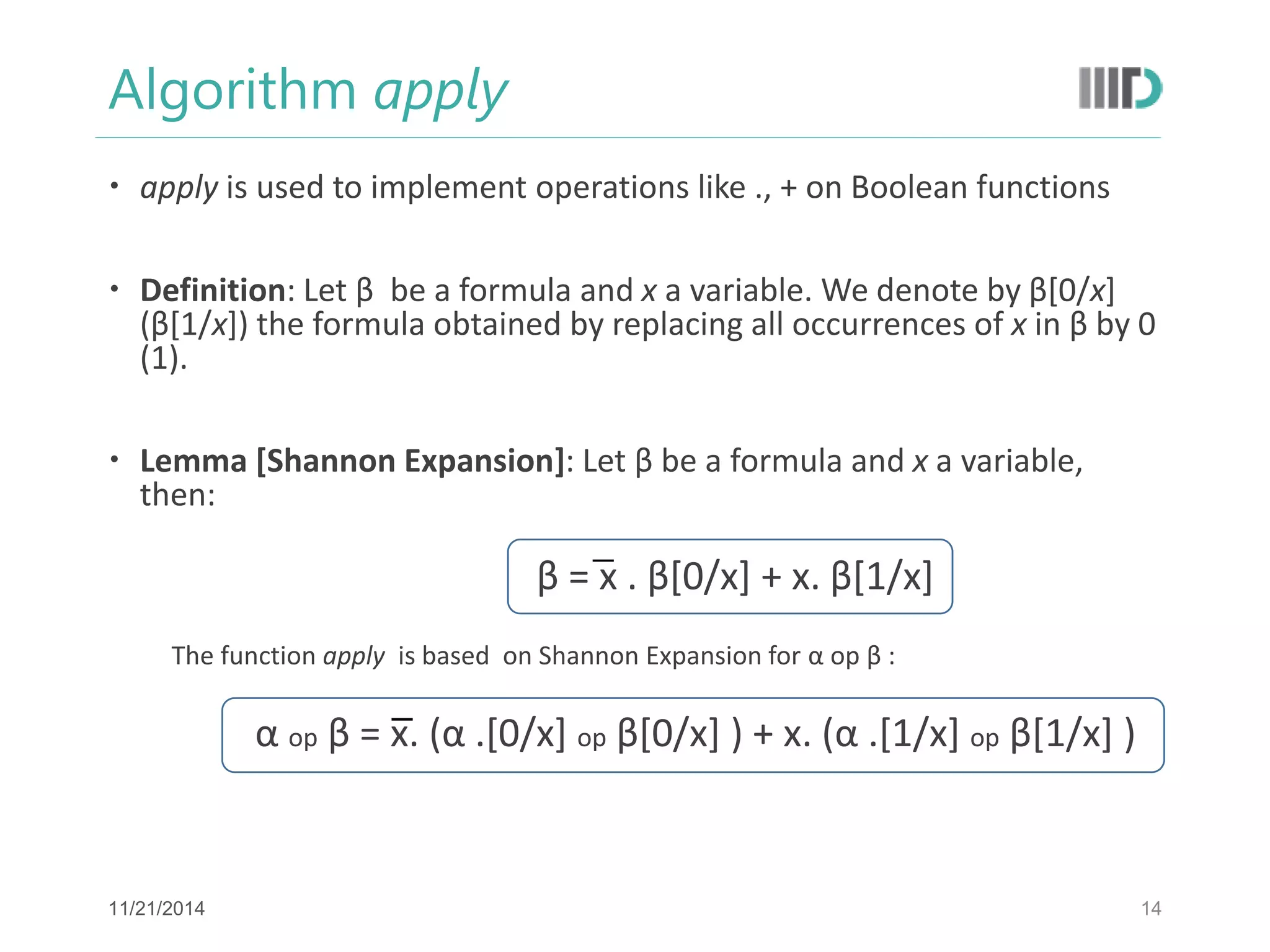 Algorithm apply 
apply is used to implement operations like ., + on Boolean functions 
Definition: Let β be a formula and x a variable. We denote by β[0/x] (β[1/x]) the formula obtained by replacing all occurrences of x in β by 0 (1). 
Lemma [Shannon Expansion]: Let β be a formula and x a variable, then: 
β = x . β[0/x] + x. β[1/x] 
The function apply is based on Shannon Expansion for α op β : 
α op β = x. (α .[0/x] op β[0/x] ) + x. (α .[1/x] op β[1/x] ) 
14 
11/21/2014  