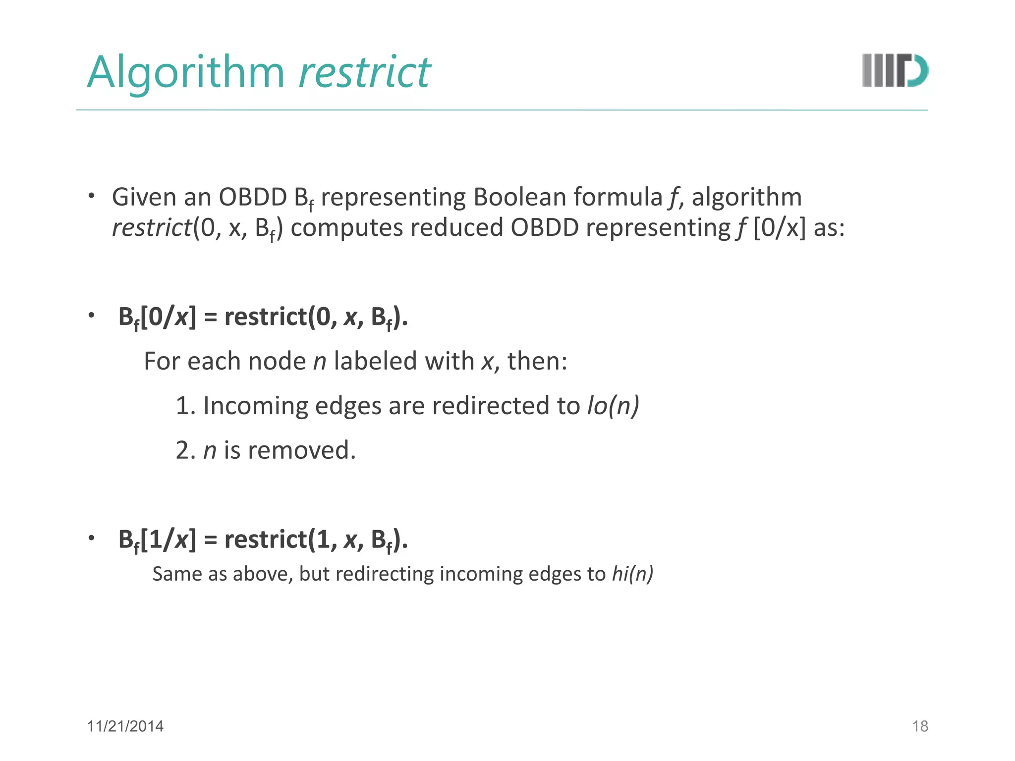 Algorithm restrict 
Given an OBDD Bf representing Boolean formula f, algorithm restrict(0, x, Bf) computes reduced OBDD representing f [0/x] as: 
 Bf[0/x] = restrict(0, x, Bf). 
For each node n labeled with x, then: 
1. Incoming edges are redirected to lo(n) 
2. n is removed. 
 Bf[1/x] = restrict(1, x, Bf). 
Same as above, but redirecting incoming edges to hi(n) 
18 
11/21/2014  