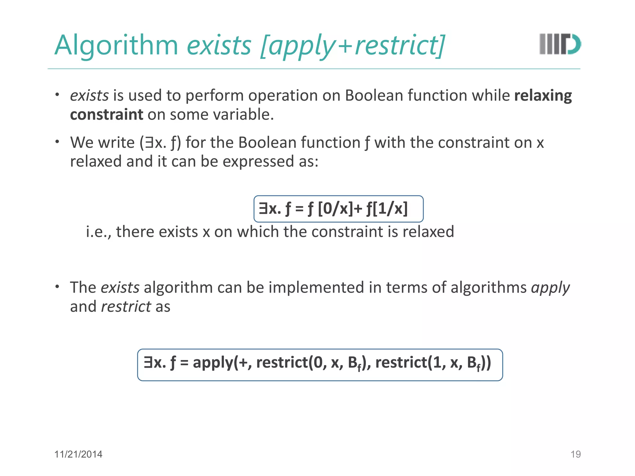 Algorithm exists [apply+restrict] 
exists is used to perform operation on Boolean function while relaxing constraint on some variable. 
We write (∃x. ƒ) for the Boolean function ƒ with the constraint on x relaxed and it can be expressed as: 
∃x. ƒ = ƒ [0/x]+ ƒ[1/x] 
i.e., there exists x on which the constraint is relaxed 
The exists algorithm can be implemented in terms of algorithms apply and restrict as 
∃x. ƒ = apply(+, restrict(0, x, Bf), restrict(1, x, Bf)) 
19 
11/21/2014  