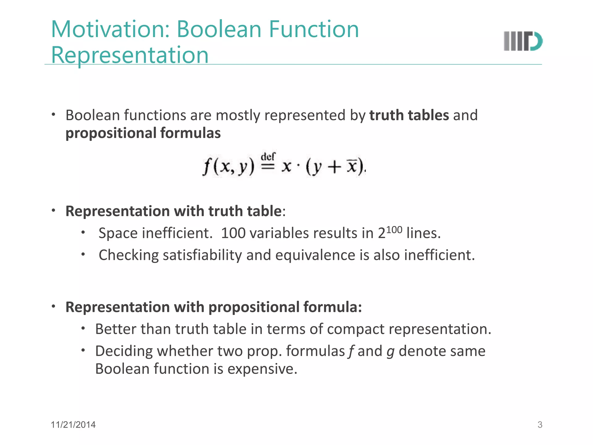 Motivation: Boolean Function Representation 
Boolean functions are mostly represented by truth tables and propositional formulas 
Representation with truth table: 
 Space inefficient. 100 variables results in 2100 lines. 
 Checking satisfiability and equivalence is also inefficient. 
Representation with propositional formula: 
Better than truth table in terms of compact representation. 
Deciding whether two prop. formulas f and g denote same Boolean function is expensive. 
3 
11/21/2014  