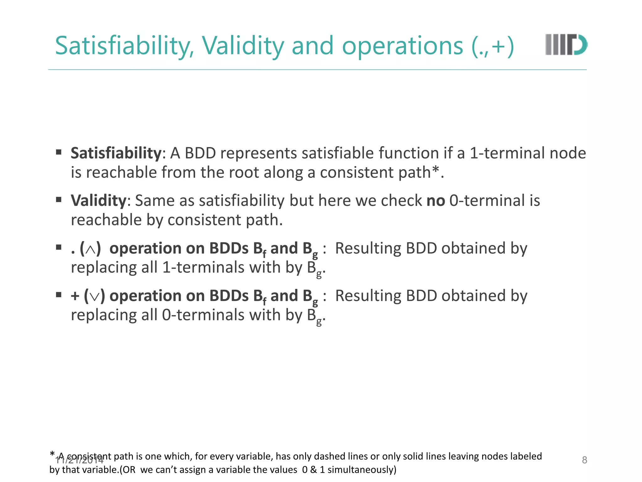 Satisfiability, Validity and operations (.,+) 
Satisfiability: A BDD represents satisfiable function if a 1-terminal node is reachable from the root along a consistent path*. 
Validity: Same as satisfiability but here we check no 0-terminal is reachable by consistent path. 
. () operation on BDDs Bf and Bg : Resulting BDD obtained by replacing all 1-terminals with by Bg. 
+ () operation on BDDs Bf and Bg : Resulting BDD obtained by replacing all 0-terminals with by Bg. 
8 
* A consistent path is one which, for every variable, has only dashed lines or only solid lines leaving nodes labeled by that variable.(OR we can’t assign a variable the values 0 & 1 simultaneously) 
11/21/2014  