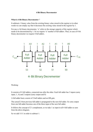 4 Bit Binary Decrementer
What is 4 Bit Binary Decrementer ?
It subtracts 1 binary value from the existing binary value stored in the register or in other
words we can simply say that it decreases the existing value stored in the register by 1.
For any n- bit binary decrementer, ‘n’ refers to the storage capacity of the register which
needs to be decremented by 1. So we require ‘n’ number of full adders. Thus, in case of 4 bit
binary decrementer we require 4 full adders.
Working:
It consists of 4 full adders, connected one after the other. Each full adder has 3 inputs (carry
input, 1, A) and 2 outputs (carry output and S)
A full adder basic consist of 2 half adders and an OR gate.
The carry(C) from previous full adder is propagated to the next full adder. So carry output
from one full adder becomes one of the three input of the next full adder.
It follows the concept of 2’s complement, so we take 1 as input in all 4 full adder as seen
from the above diagram.
So we add 1111 in order to subtract 1.
 