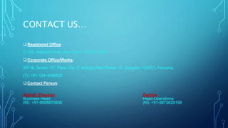 CONTACT US… 
Registered Office: 
C-105, Naraina Vihar, New Delhi-110028, India. 
Corporate Office/Works: 
357-B, Sector- 37, Pace City- II, Udyog Vihar Phase- VI, Gurgaon-122001, Haryana. 
(T): +91-124-4046620 
Contact Person: 
Ashish Chauhan Garima 
Business Head Head-Operations 
(M): +91-9958870838 (M): +91-9873629199 
 