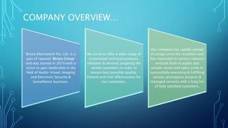 COMPANY OVERVIEW… 
Binary Electrotech Pvt. Ltd. is a 
part of reputed ‘Binary Group’ 
and was started in 2010 with a 
vision to gain leadership in the 
field of Audio-Visual, Imaging 
and Electronic Security & 
Surveillance business. 
We strive to offer a wide range of 
customized technical products, 
solutions & services targeting the 
varied customers in order to 
ensure best possible quality, 
fitment and cost effectiveness for 
our customers. 
Our company has rapidly spread 
its wings since the inception and 
has expanded to various industry 
verticals both in public and 
private sector and takes pride in 
successfully executing & fulfilling 
various prestigious projects & 
managed services with a long list 
of fully satisfied customers. 
 