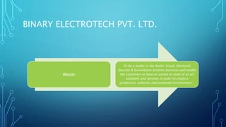 BINARY ELECTROTECH PVT. LTD. 
Mission: 
To be a leader in the Audio-Visual, Electronic 
Security & Surveillance Systems business and enable 
the customers to have an access to state of an art 
solutions and services in order to create a 
productive, cohesive and protected environment… 
 