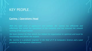 KEY PEOPLE… 
Garima | Operations Head 
With the right kind of aggression and outlook, Ms. Garima has efficiently and 
effectively fine tuned the operations of the company and has ensured the smooth 
running of the organization. 
Her keen interest for finer details has helped the organization to optimize and excel its 
functioning and deliver the outputs. 
Ms. Garima is a graduate engineer in the field of IT & Computers Science and a post 
graduate in Management (Operations) 
 