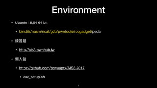 Environment
• Ubuntu 16.04 64 bit

• binutils/nasm/ncat/gdb/pwntools/ropgadget/peda

• 練習題

• http://ais3.pwnhub.tw

• 懶懶⼈人包

• https://github.com/scwuaptx/AIS3-2017

• env_setup.sh
3
 