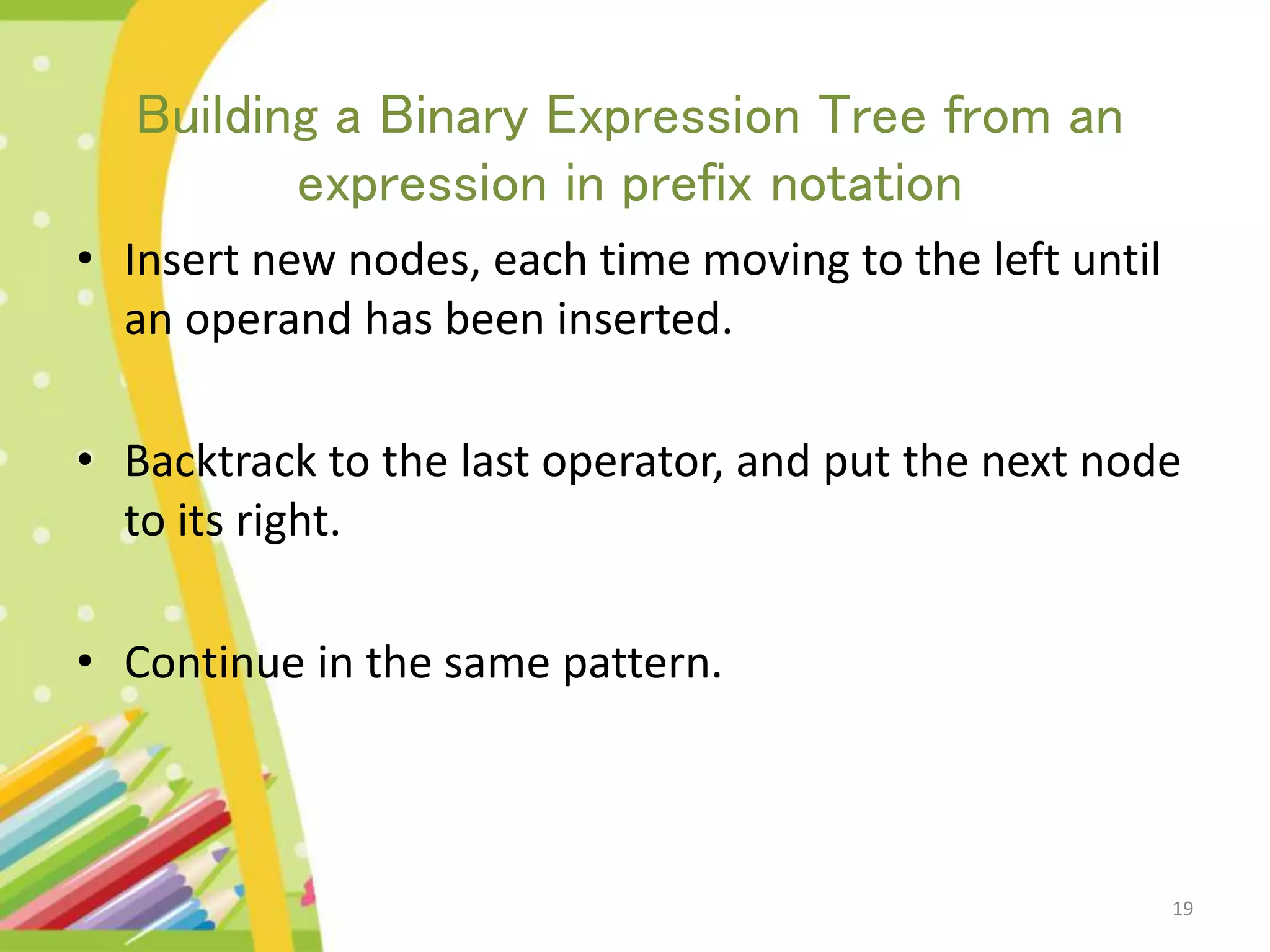 19 Building a Binary Expression Tree from an expression in prefix notation • Insert new nodes, each time moving to the left until an operand has been inserted. • Backtrack to the last operator, and put the next node to its right. • Continue in the same pattern. 