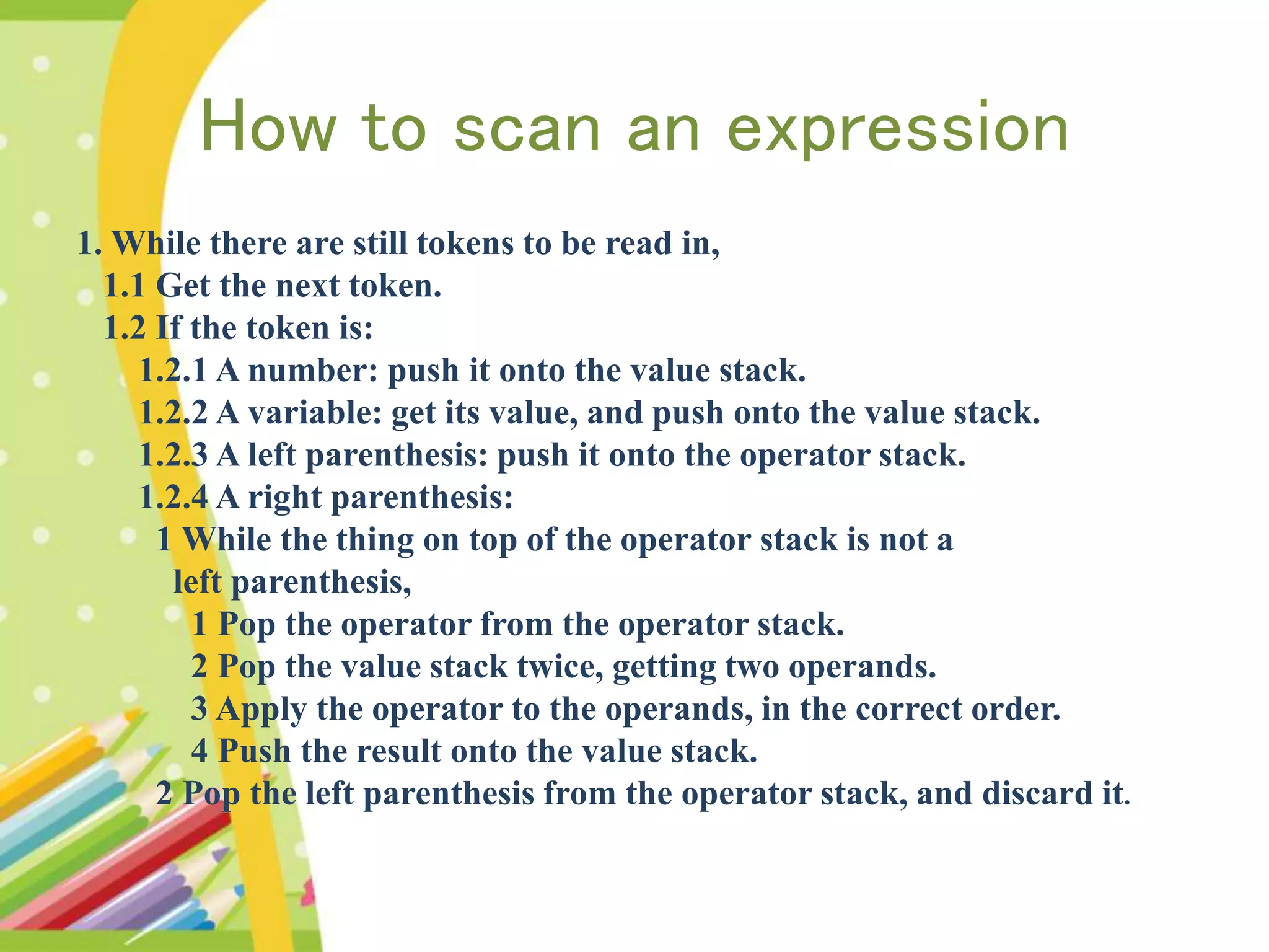 How to scan an expression 1. While there are still tokens to be read in, 1.1 Get the next token. 1.2 If the token is: 1.2.1 A number: push it onto the value stack. 1.2.2 A variable: get its value, and push onto the value stack. 1.2.3 A left parenthesis: push it onto the operator stack. 1.2.4 A right parenthesis: 1 While the thing on top of the operator stack is not a left parenthesis, 1 Pop the operator from the operator stack. 2 Pop the value stack twice, getting two operands. 3 Apply the operator to the operands, in the correct order. 4 Push the result onto the value stack. 2 Pop the left parenthesis from the operator stack, and discard it. 