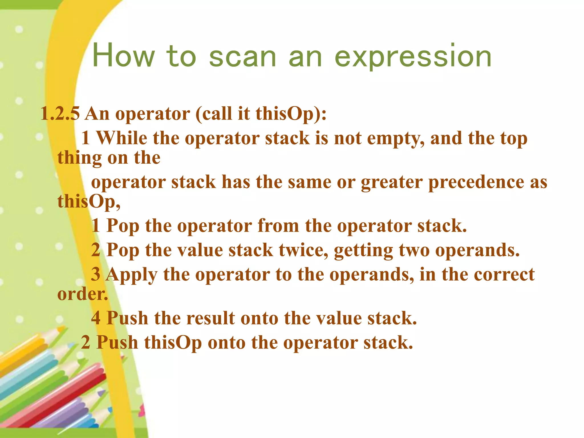 How to scan an expression 1.2.5 An operator (call it thisOp): 1 While the operator stack is not empty, and the top thing on the operator stack has the same or greater precedence as thisOp, 1 Pop the operator from the operator stack. 2 Pop the value stack twice, getting two operands. 3 Apply the operator to the operands, in the correct order. 4 Push the result onto the value stack. 2 Push thisOp onto the operator stack. 