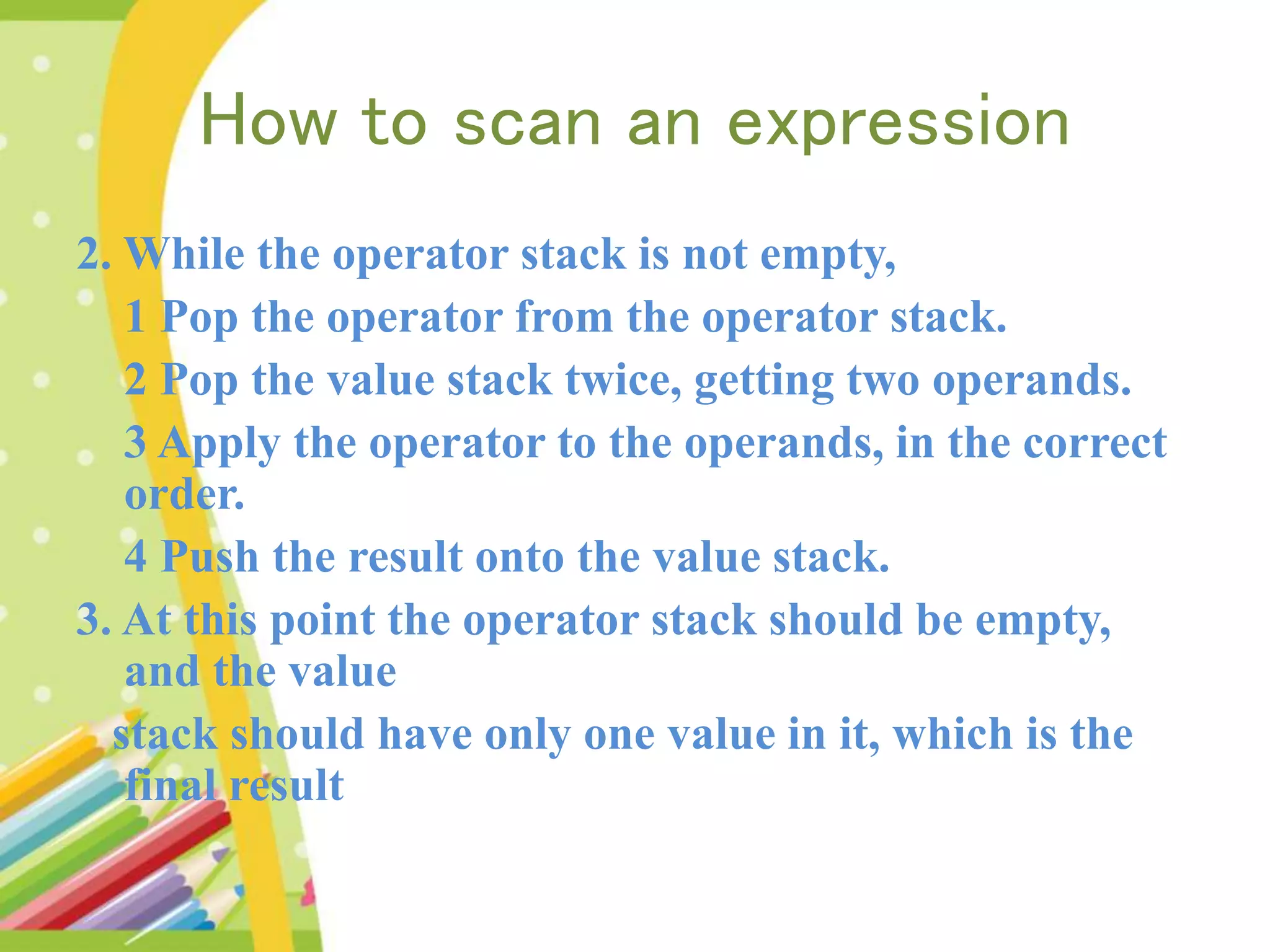 How to scan an expression 2. While the operator stack is not empty, 1 Pop the operator from the operator stack. 2 Pop the value stack twice, getting two operands. 3 Apply the operator to the operands, in the correct order. 4 Push the result onto the value stack. 3. At this point the operator stack should be empty, and the value stack should have only one value in it, which is the final result 