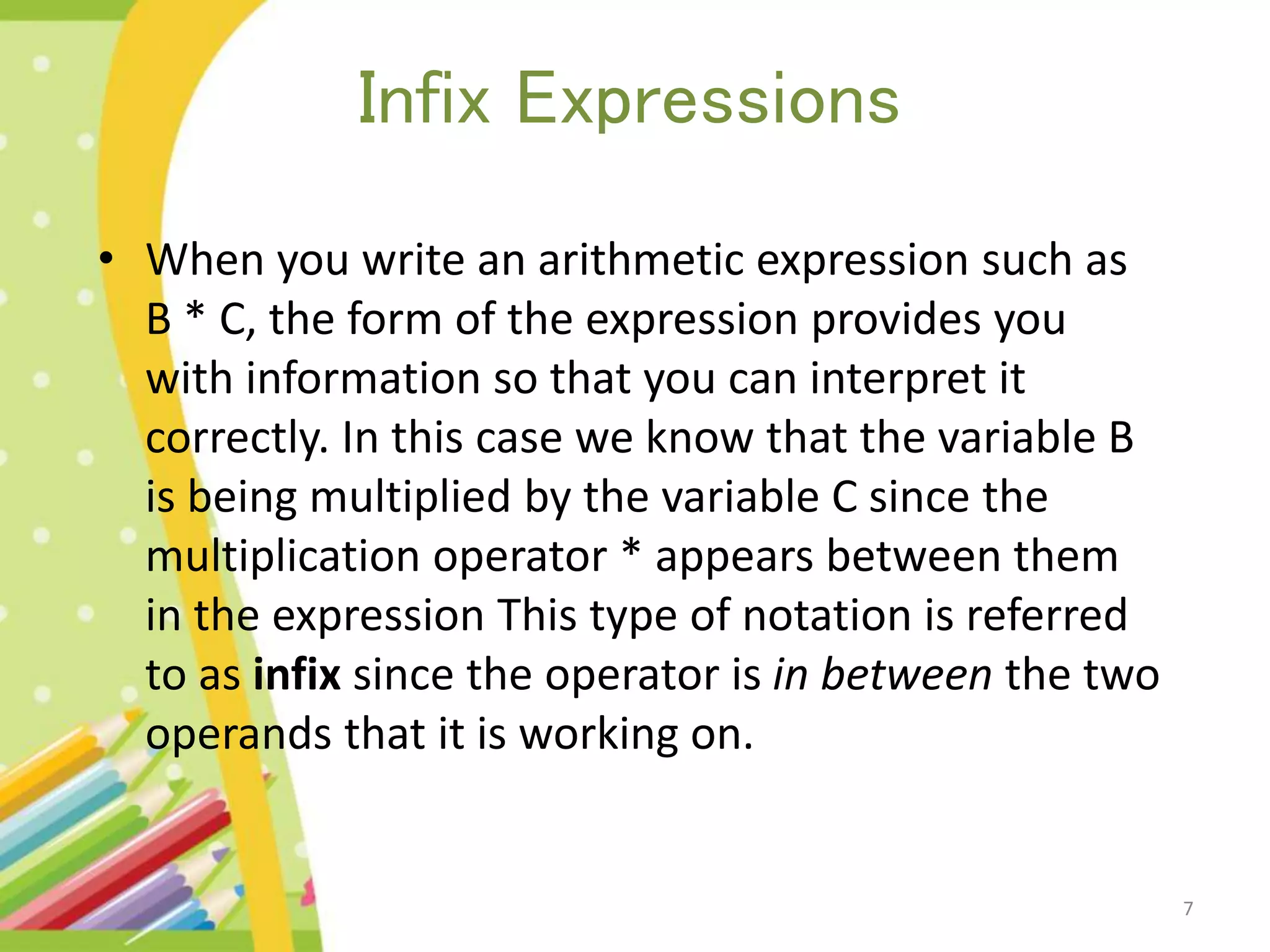 Infix Expressions • When you write an arithmetic expression such as B * C, the form of the expression provides you with information so that you can interpret it correctly. In this case we know that the variable B is being multiplied by the variable C since the multiplication operator * appears between them in the expression This type of notation is referred to as infix since the operator is in between the two operands that it is working on. 7 
