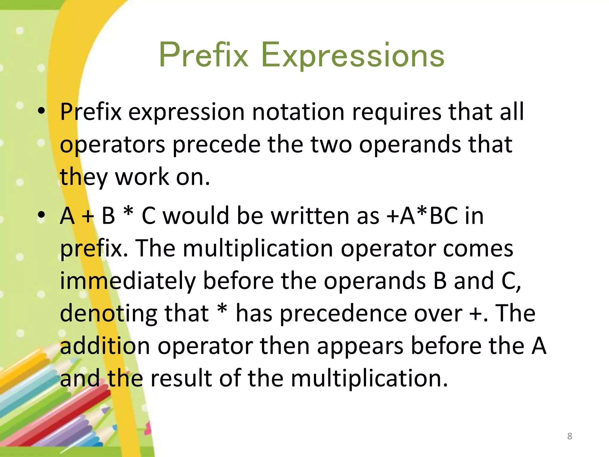 Prefix Expressions • Prefix expression notation requires that all operators precede the two operands that they work on. • A + B * C would be written as +A*BC in prefix. The multiplication operator comes immediately before the operands B and C, denoting that * has precedence over +. The addition operator then appears before the A and the result of the multiplication. 8 