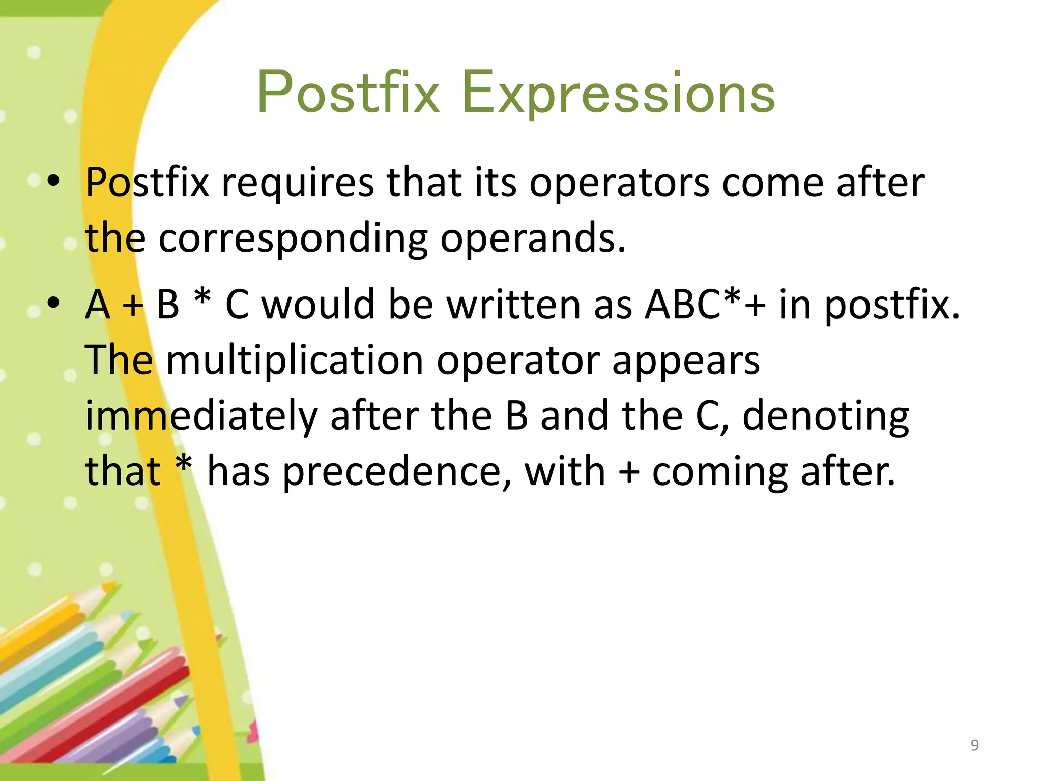 Postfix Expressions • Postfix requires that its operators come after the corresponding operands. • A + B * C would be written as ABC*+ in postfix. The multiplication operator appears immediately after the B and the C, denoting that * has precedence, with + coming after. 9 