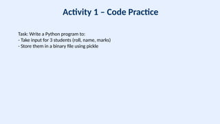 Activity 1 – Code Practice
Task: Write a Python program to:
- Take input for 3 students (roll, name, marks)
- Store them in a binary file using pickle
 
