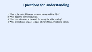 Questions for Understanding
1. What is the main difference between binary and text files?
2. What does the pickle module do?
3. Which error is raised at the end of a binary file while reading?
4. Write a small code snippet to open a binary file and read data from it.
 