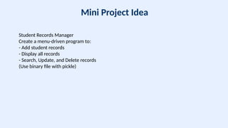 Mini Project Idea
Student Records Manager
Create a menu-driven program to:
- Add student records
- Display all records
- Search, Update, and Delete records
(Use binary file with pickle)
 