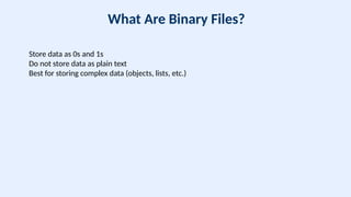 What Are Binary Files?
Store data as 0s and 1s
Do not store data as plain text
Best for storing complex data (objects, lists, etc.)
 