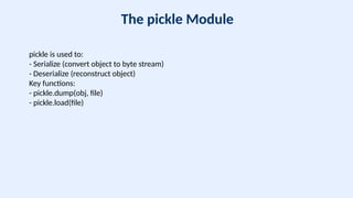 The pickle Module
pickle is used to:
- Serialize (convert object to byte stream)
- Deserialize (reconstruct object)
Key functions:
- pickle.dump(obj, file)
- pickle.load(file)
 