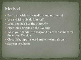  Petri dish with agar (medium and nutrients)
Use a vivid to divide it in half
Label one half BW the other AW
Place three fingers on the BW side
Wash your hands with soap and place the same three
fingers on AW side
Close dish, tape it closed and write initials on it.
Store in incubator