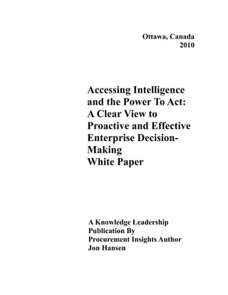 Ottawa, Canada
                         2010




Accessing Intelligence
and the Power To Act:
A Clear View to
Proactive and Effective
Enterprise Decision-
Making
White Paper




A Knowledge Leadership
Publication By
Procurement Insights Author
Jon Hansen
 