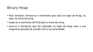Binary Heap
• Para remover, remove-se o elemento que está no topo da heap, ou
seja, no início do array.
• Copia-se o elemento do final para o início do array.
• Leva-se o elemento que foi colocado no topo da heap para a sua
respectiva posição de acordo com a sua prioridade.
17
 