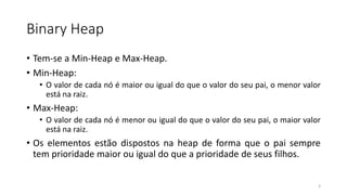 Binary Heap
• Tem-se a Min-Heap e Max-Heap.
• Min-Heap:
• O valor de cada nó é maior ou igual do que o valor do seu pai, o menor valor
está na raiz.
• Max-Heap:
• O valor de cada nó é menor ou igual do que o valor do seu pai, o maior valor
está na raiz.
• Os elementos estão dispostos na heap de forma que o pai sempre
tem prioridade maior ou igual do que a prioridade de seus filhos.
3
 