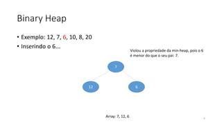 Binary Heap
• Exemplo: 12, 7, 6, 10, 8, 20
• Inserindo o 6...
7
12 6
Violou a propriedade da min-heap, pois o 6
é menor do que o seu pai: 7.
9
Array: 7, 12, 6
 