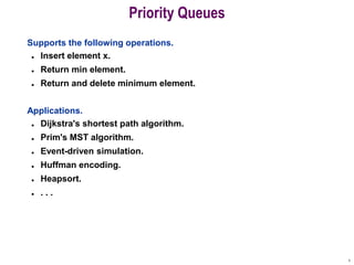 1
Priority Queues
Supports the following operations.
 Insert element x.
 Return min element.
 Return and delete minimum element.
Applications.
 Dijkstra's shortest path algorithm.
 Prim's MST algorithm.
 Event-driven simulation.
 Huffman encoding.
 Heapsort.
 . . .
 