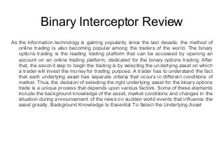 Binary Interceptor Review
As the information technology is gaining popularity since the last decade, the method of
online trading is also becoming popular among the traders of the world. The binary
options trading is the leading trading platform that can be accessed by opening an
account on an online trading platform, dedicated for the binary options trading. After
that, the second step to begin the trading is by selecting the underlying asset on which
a trader will invest the money for trading purpose. A trader has to understand the fact
that each underlying asset has separate criteria that occurs in different conditions of
market. Thus, the decision of selecting the right underlying asset for the binary options
trade is a unique process that depends upon various factors. Some of these elements
include the background knowledge of the asset, market conditions and changes in the
situation during announcement of the news on sudden world events that influence the
asset greatly. Background Knowledge Is Essential To Select the Underlying Asset
 