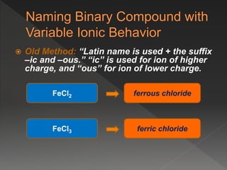  Old Method: “Latin name is used + the suffix
–ic and –ous.” “ic” is used for ion of higher
charge, and “ous” for ion of lower charge.
FeCl2
ferric chloride
ferrous chloride
FeCl3
 