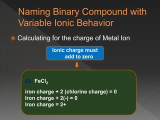  Calculating for the charge of Metal Ion
Ionic charge must
add to zero
Ex. FeCl2
iron charge + 2 (chlorine charge) = 0
Iron charge + 2(-) = 0
Iron charge = 2+
 