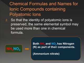 2. So that the identity of polyatomic ions is
preserved, the same elemental symbol may
be used more than one in chemical
formula.
NH4NO3
Both NH4 and NO3 has Nitrogen
(N) as part of their components.
(Ammonium nitrate)
 