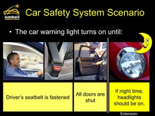 Car Safety System Scenario The car warning light turns on until: Driver’s seatbelt is fastened All doors are shut If night time, headlights should be on. Extension 