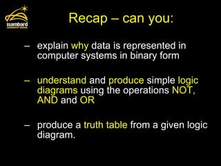 Recap – can you: explain  why  data is represented in computer systems in binary form understand  and  produce  simple  logic diagrams  using the operations  NOT, AND  and  OR produce a  truth table  from a given logic diagram. 