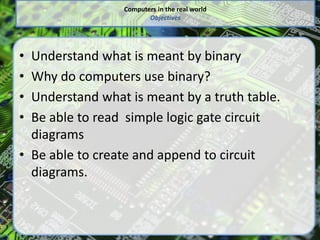 Computers in the real world
Objectives
• Understand what is meant by binary
• Why do computers use binary?
• Understand what is meant by a truth table.
• Be able to read simple logic gate circuit
diagrams
• Be able to create and append to circuit
diagrams.
 