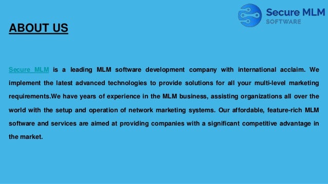 ABOUT US
Secure MLM is a leading MLM software development company with international acclaim. We
implement the latest advanced technologies to provide solutions for all your multi-level marketing
requirements.We have years of experience in the MLM business, assisting organizations all over the
world with the setup and operation of network marketing systems. Our affordable, feature-rich MLM
software and services are aimed at providing companies with a significant competitive advantage in
the market.
 