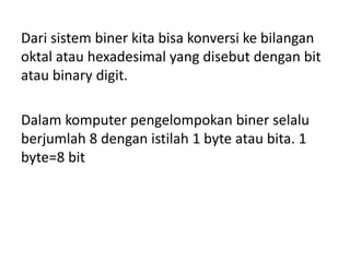 Dari sistem biner kita bisa konversi ke bilangan 
oktal atau hexadesimal yang disebut dengan bit 
atau binary digit. 
Dalam komputer pengelompokan biner selalu 
berjumlah 8 dengan istilah 1 byte atau bita. 1 
byte=8 bit 
 