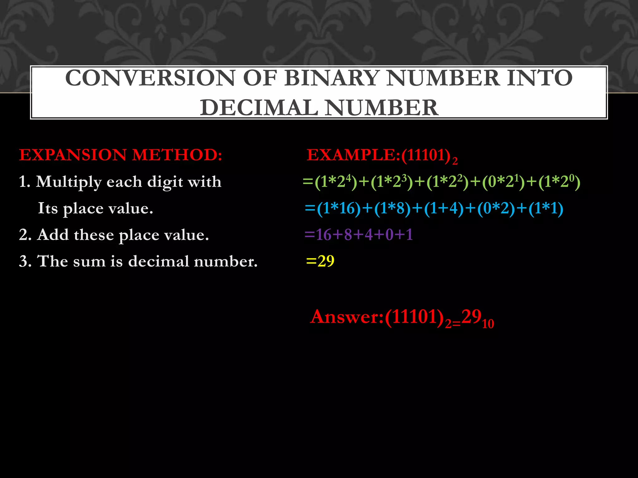 EXPANSION METHOD: EXAMPLE:(11101)2
1. Multiply each digit with =(1*24)+(1*23)+(1*22)+(0*21)+(1*20)
Its place value. =(1*16)+(1*8)+(1+4)+(0*2)+(1*1)
2. Add these place value. =16+8+4+0+1
3. The sum is decimal number. =29
Answer:(11101)2=2910
CONVERSION OF BINARY NUMBER INTO
DECIMAL NUMBER