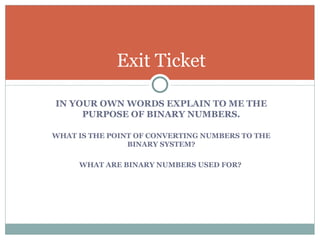 Exit Ticket

IN YOUR OWN WORDS EXPLAIN TO ME THE
     PURPOSE OF BINARY NUMBERS.

WHAT IS THE POINT OF CONVERTING NUMBERS TO THE
                BINARY SYSTEM?

     WHAT ARE BINARY NUMBERS USED FOR?
 