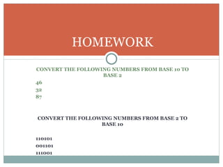 HOMEWORK
CONVERT THE FOLLOWING NUMBERS FROM BASE 10 TO
                   BASE 2
46
32
87



CONVERT THE FOLLOWING NUMBERS FROM BASE 2 TO
                  BASE 10

110101
001101
111001
 