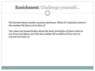 Enrichment: Challenge yourself…


We learned about number systems and bases. What if I wanted to convert
the number 82 (base 10) to base 5?

Use what you learned today about the basic principles of place value to
see if you can figure out what the number 82 would be if you were to
convert it to base 5?
 