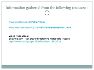 Information gathered from the following resources:


 www.swansontec.com/binary.html

 www.basic-mathematics.com/binary-number-system.html


 Video Resources:
 Showme.com – self created interactive whiteboard lessons
 http://vimeo.com/groups/132679/videos/19721329
 