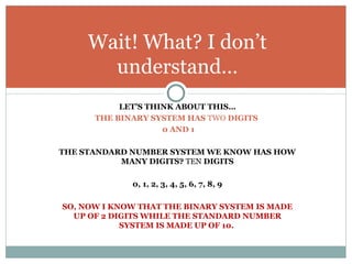Wait! What? I don’t
       understand…
           LET’S THINK ABOUT THIS…
      THE BINARY SYSTEM HAS TWO DIGITS
                    0 AND 1

THE STANDARD NUMBER SYSTEM WE KNOW HAS HOW
           MANY DIGITS? TEN DIGITS

             0, 1, 2, 3, 4, 5, 6, 7, 8, 9

SO, NOW I KNOW THAT THE BINARY SYSTEM IS MADE
  UP OF 2 DIGITS WHILE THE STANDARD NUMBER
            SYSTEM IS MADE UP OF 10.
 