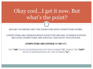 Okay cool…I get it now. But
         what’s the point?

 BINARY NUMBERS ARE THE BASIS FOR HOW COMPUTERS WORK.

COMPUTERS ARE PROGRAMMED WITH THE BINARY NUMBER SYSTEM
   BECAUSE COMPUTERS ARE DIGITAL AND HAVE TWO STATES.

               COMPUTERS ARE EITHER ON OR OFF.

 THE "ON" STATE IS REPRESENTED BY THE NUMBER "1", WHILE THE "OFF"
             STATE IS REPRESENTED BY THE NUMBER "0".
 