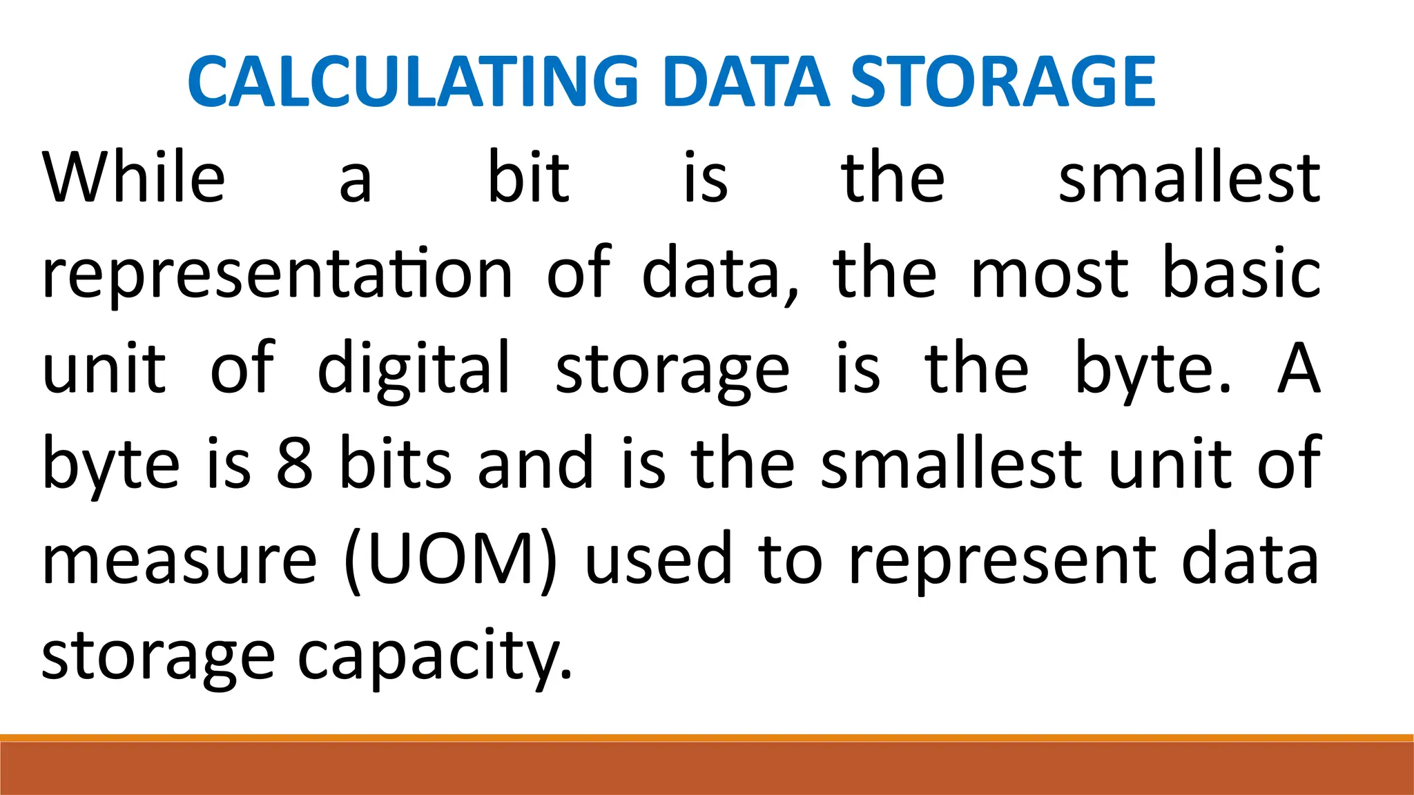 CALCULATING DATA STORAGE
While a bit is the smallest
representation of data, the most basic
unit of digital storage is the byte. A
byte is 8 bits and is the smallest unit of
measure (UOM) used to represent data
storage capacity.
 