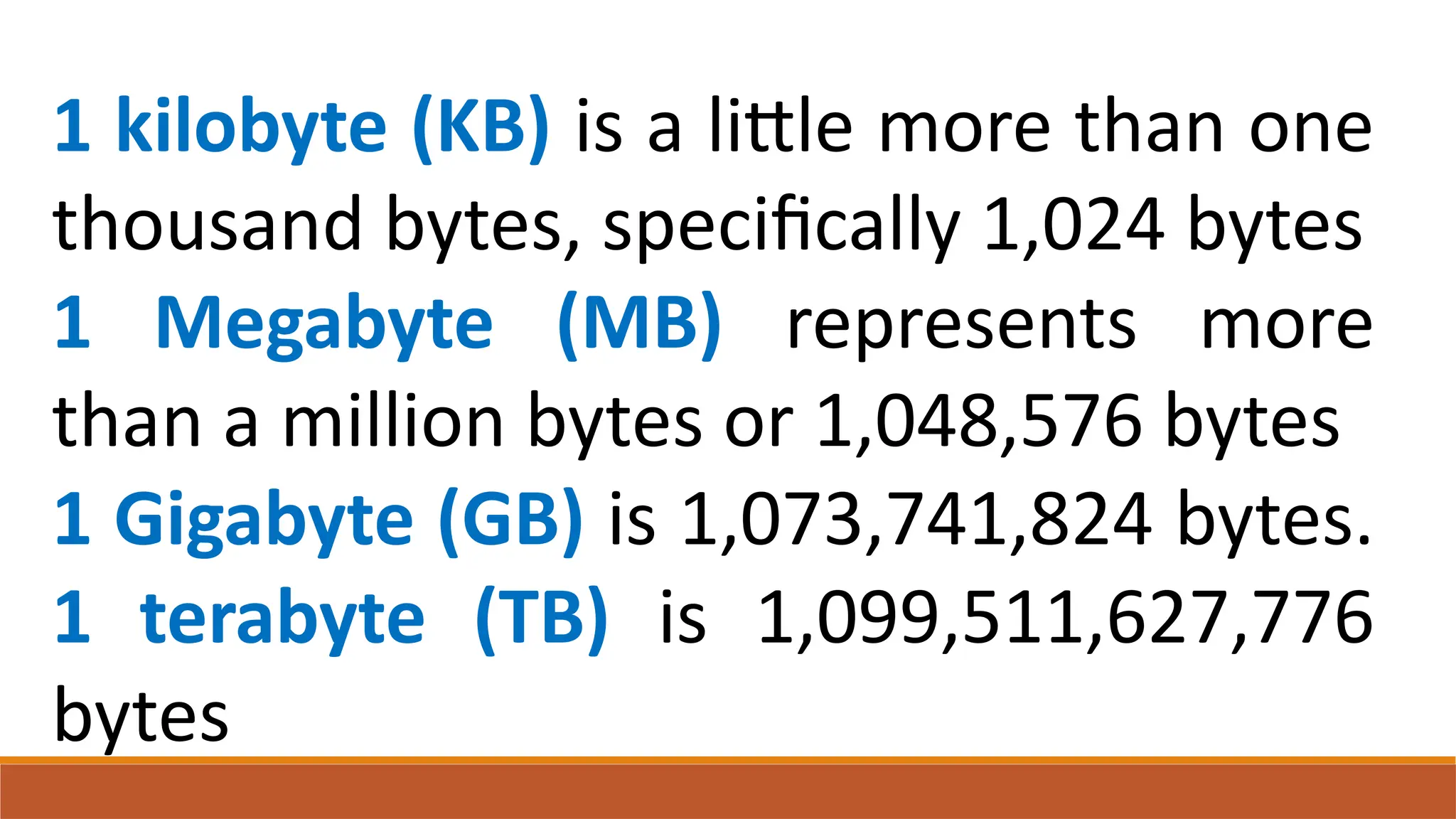 1 kilobyte (KB) is a little more than one
thousand bytes, specifically 1,024 bytes
1 Megabyte (MB) represents more
than a million bytes or 1,048,576 bytes
1 Gigabyte (GB) is 1,073,741,824 bytes.
1 terabyte (TB) is 1,099,511,627,776
bytes
 