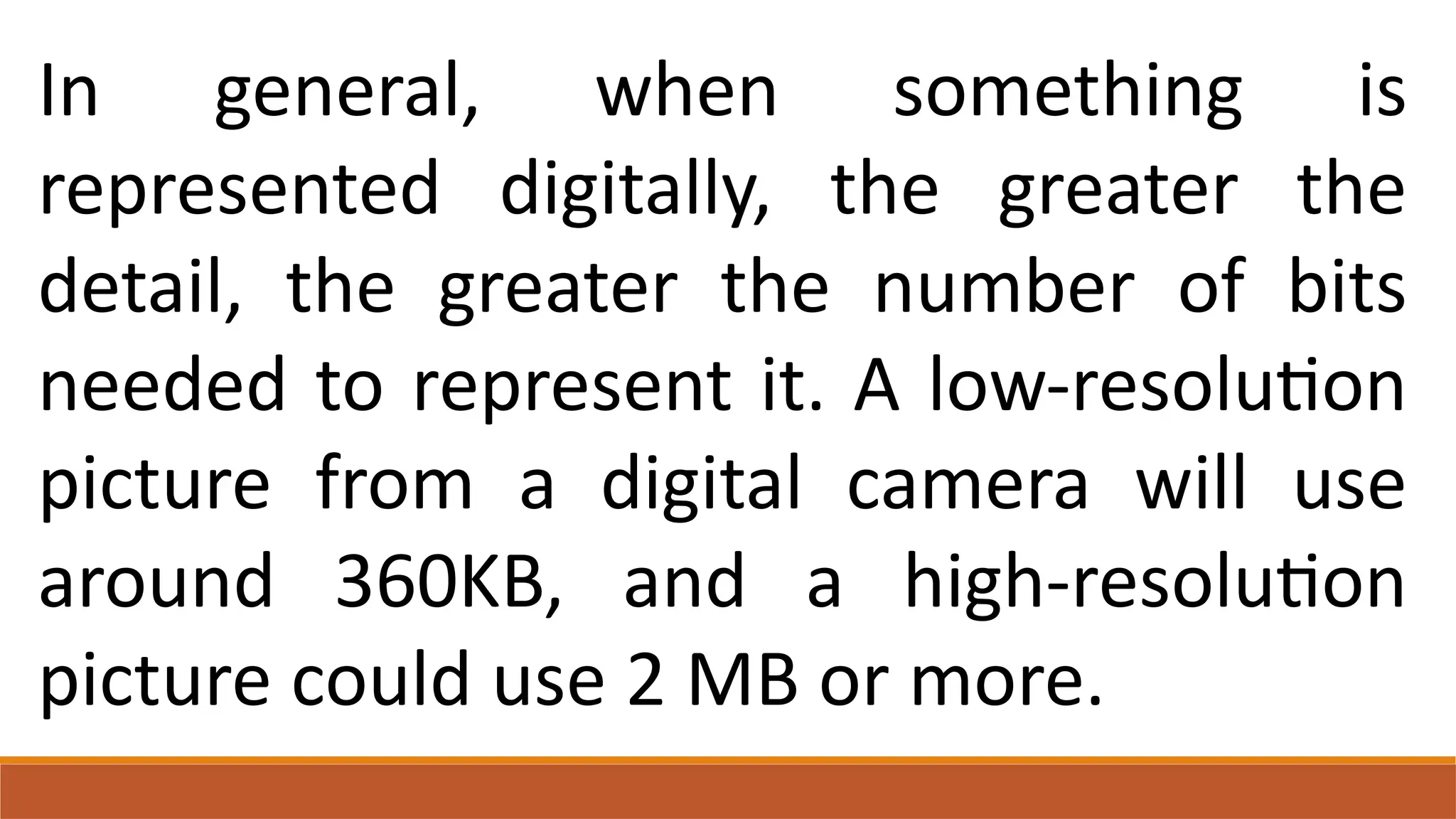 In general, when something is
represented digitally, the greater the
detail, the greater the number of bits
needed to represent it. A low-resolution
picture from a digital camera will use
around 360KB, and a high-resolution
picture could use 2 MB or more.
 